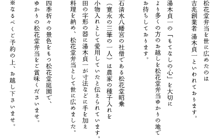松花堂弁当を世に広めたのは吉兆創業者湯木貞一といわれております。湯木貞一の「もてなしの心」を大切により多くの方のお越しを松花堂弁当ゆかりの地でお待ちしております。石清水八幡宮の社僧である松花堂昭乗(寛永の三筆の一人)は農家の種子入れを小物入れとして愛用していたと伝えられています。田の字形の器に湯木貞一が寸法などに手を加え料理を納め、松花堂弁当として世に広めました。四季折々の景色をもつ松花堂庭園で、ゆかりの松花堂弁当をご賞味くださいませ。※なるべくご予約の上、お越し下さいませ。