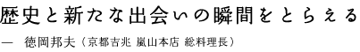 歴史と新たな出会いの瞬間をとらえる —　徳岡邦夫（京都吉兆 嵐山本店 総料理長）