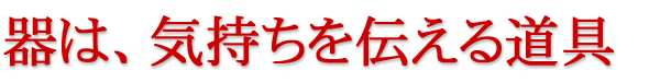 器は、気持ちを伝える道具