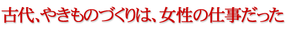 古代、やきものづくりは、女性の仕事だった