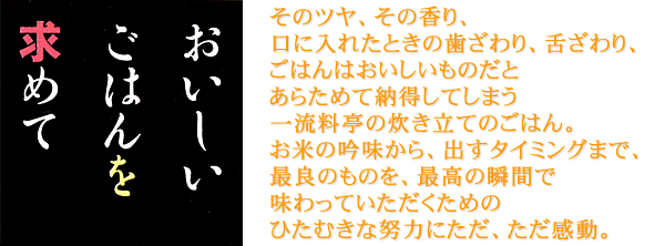 そのツヤ、その香り、口に入れたときの歯ざわり、舌ざわり、ごはんはおいしいものだとあらためて納得してしまう一流料亭の炊き立てのごはん。お米の吟味から、出すタイミングまで、最良のものを、最高の瞬間で味わっていただくためのひたむきな努力にただ、ただ感動。