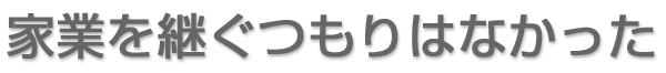 家業を継ぐつもりはなかった