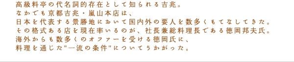 高級料亭の代名詞的存在として知られる吉兆。なかでも京都吉兆・嵐山本店は、日本を代表する景勝地において国内外の要人を数多くもてなしてきた。その格式ある店を現在率いるのが、社長兼総料理長である徳岡邦夫氏。海外からも数多くのオファーを受ける徳岡氏に、料理を通じた"一流の条件"についてうかがった。