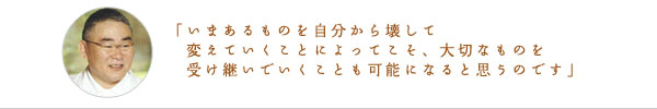 「いまあるものを自分から壊して変えていくことによってこそ、大切なものを受け継いでいくことも可能になると思うのです」