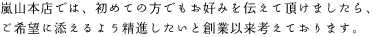 嵐山本店では、初めての方でもお好みを伝えて頂けましたら、 ご希望に添えるよう精進したいと創業以来考えております。