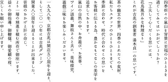 四季折々の嵐山を背景に至福のひとときを 過ごしてみてはいかがでしょうか？ 「工夫して心くだくる思いには、 花鳥風月みな料理なり」 これが吉兆の創業者 湯木貞一の思いです。  茶の幽玄の世界、四季のとれたての食材。 私たちスタッフのひとりひとりまでも、 季節に合わせ、時代に合わせこの思いを お客様に伝える為、豊かなもてなしの美学を 追求しております。 嵐山の自然の中、お舟遊び、お茶事、 ワイン談義、舞妓さんと共に、美味探究、 遊戯三昧をお楽しみくださいませ。  1998年、京都吉兆は開店50周年を迎え、 そして2010年には吉兆グループ開業80周年を 迎えることが出来ました。 皆様のおかげと肝に命じ、 より一層の精進を積む所存で御座います。 益々の御指導、御鞭撻、御愛顧の程、 宜しくお願い申し上げます。