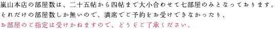 嵐山本店の部屋数は、二十五帖から四帖まで大小合わせて十部屋のみとなっております。 それだけの部屋数しか無いので、満席でご予約をお受けできなかったり、 お部屋のご指定をお受けできかねる場合も在ると言うことをどうぞご了承ください。