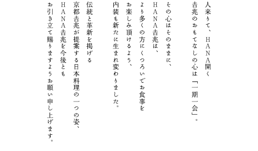 人来りて、HANA開く吉兆のおもてなしの心は「一期一会」。その心はそのままに、HANA吉兆は、より多くの方にくつろいでお食事をお楽しみ頂けるよう、内装も新たに生まれ変わりました。伝統と革新を掲げる京都吉兆が提案する日本料理の一つの姿、HANA吉兆を今後ともお引き立て賜りますようお願い申し上げます。