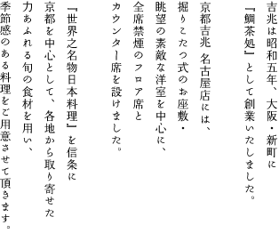 吉兆は昭和5年、大阪・新町に『鯛茶処』として創業いたしました。京都吉兆 名古屋店には、掘りこたつ式のお座敷・眺望の素敵な洋室を中心に、全席禁煙のフロア席とカウンター席を設けました。『世界之名物日本料理』を信条に京都を中心として、各地から取り寄せた力あふれる旬の食材を用い、季節感のある料理をご用意させて頂きます。
