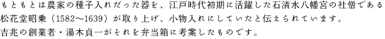 もともとは農家の種子入れだった器を、江戸時代初期に活躍した石清水八幡宮の社僧である松花堂昭乗（1582〜1639）が取り上げ、小物入れにしていたと伝えられています。吉兆の創業者・湯木貞一がそれを弁当箱に考案したものです。
