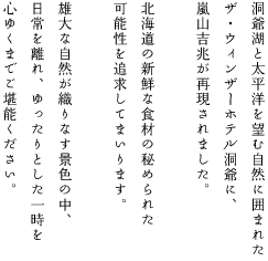 洞爺湖と太平洋を望む自然に囲まれたザ・ウィンザーホテル洞爺に、嵐山吉兆が再現されました。北海道の新鮮な食材の秘められた可能性を追求してまいります。雄大な自然が織りなす景色の中、日常を離れ、ゆったりとした一時を心ゆくまでご堪能ください。