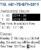 [TEL]+81-75-971-3311 [Restaurant Hours]11：00 a.m. - LC 15：00  17：00 p.m. - LC 20：00  Tea menu is available from 15：00 - 17：00 [Closed]Monday（if Monday is public holiday, the next day will be closed）New Year（27 Dec - 5 Jan）
